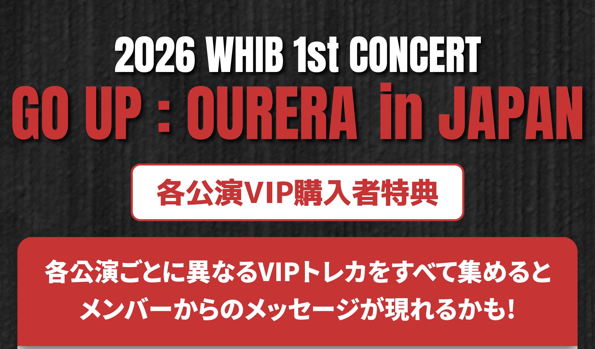 2026 WHIB 1st CONCERT 【GO UP : Our era】 in JAPAN 𝑽𝑰𝑷 𝑩𝑬𝑵𝑬𝑭𝑰𝑻𝑺および𝑺𝑷𝑬𝑪𝑰𝑨𝑳 𝑷𝑹𝑬𝑺𝑬𝑵𝑻お知らせ